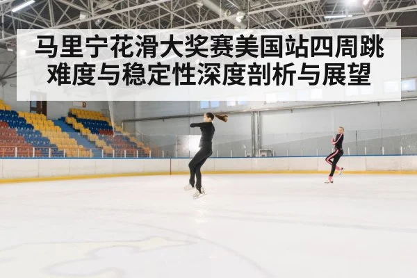 马里宁花滑大奖赛美国站四周跳难度与稳定性深度剖析与展望
